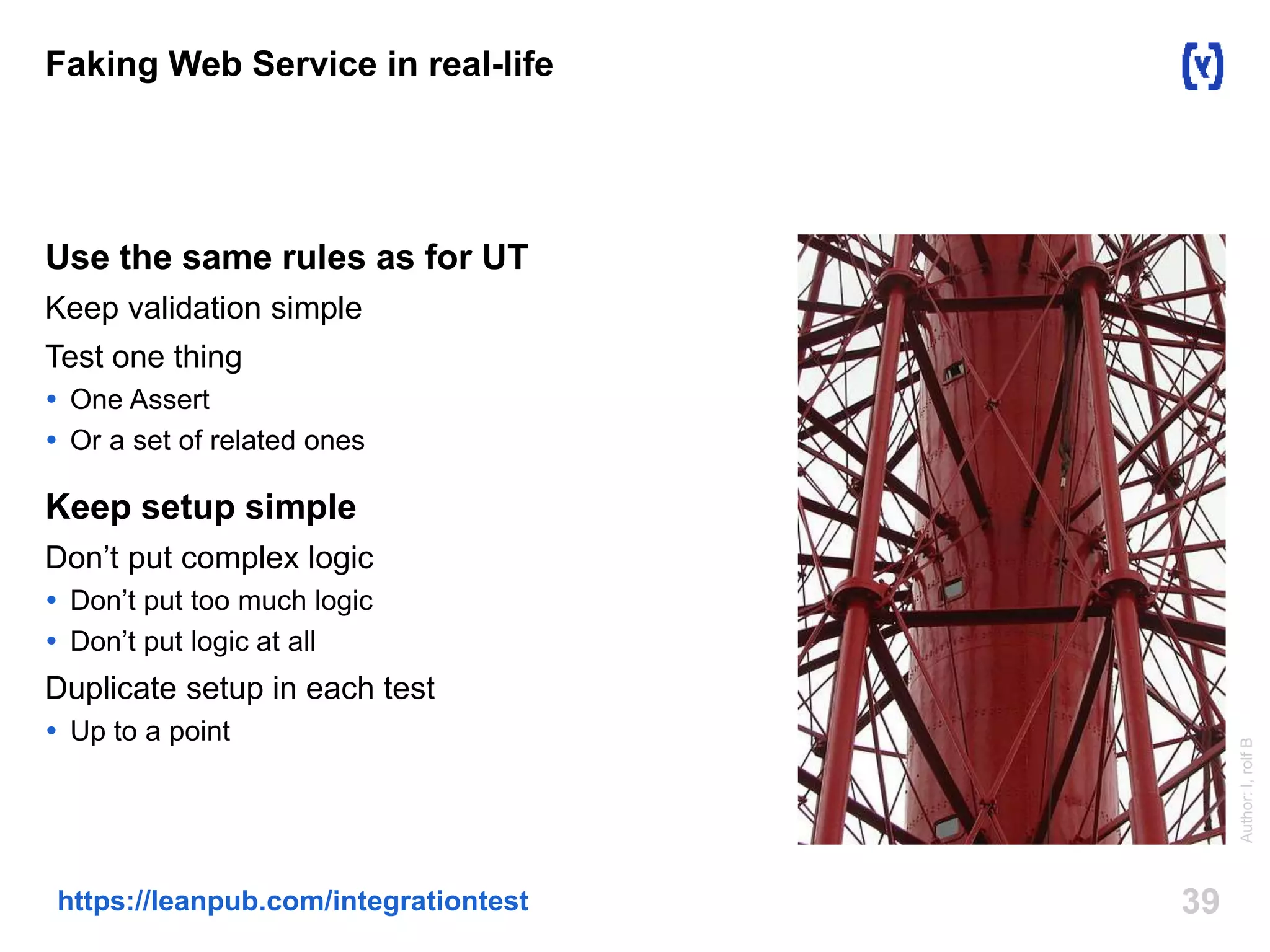 Faking Web Service in real-life 
Use the same rules as for UT 
Keep validation simple 
Test one thing 
 One Assert 
 Or a set of related ones 
Keep setup simple 
Don’t put complex logic 
 Don’t put too much logic 
 Don’t put logic at all 
Duplicate setup in each test 
 Up to a point 
https://leanpub.com/integrationtest 39 
Author: I, rolf B 
 