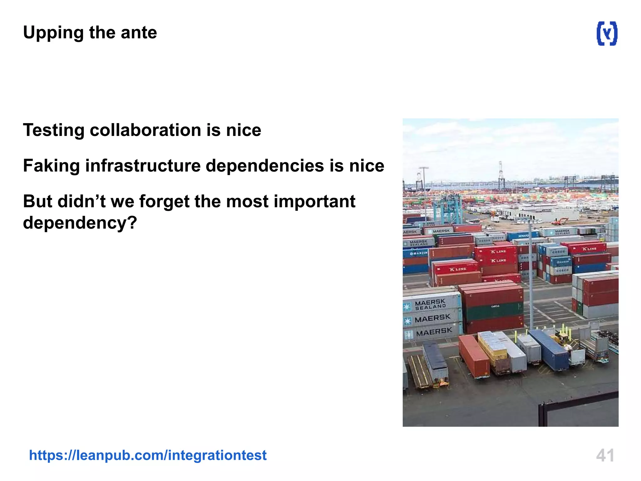Upping the ante 
Testing collaboration is nice 
Faking infrastructure dependencies is nice 
But didn’t we forget the most important 
dependency? 
https://leanpub.com/integrationtest 41 
 