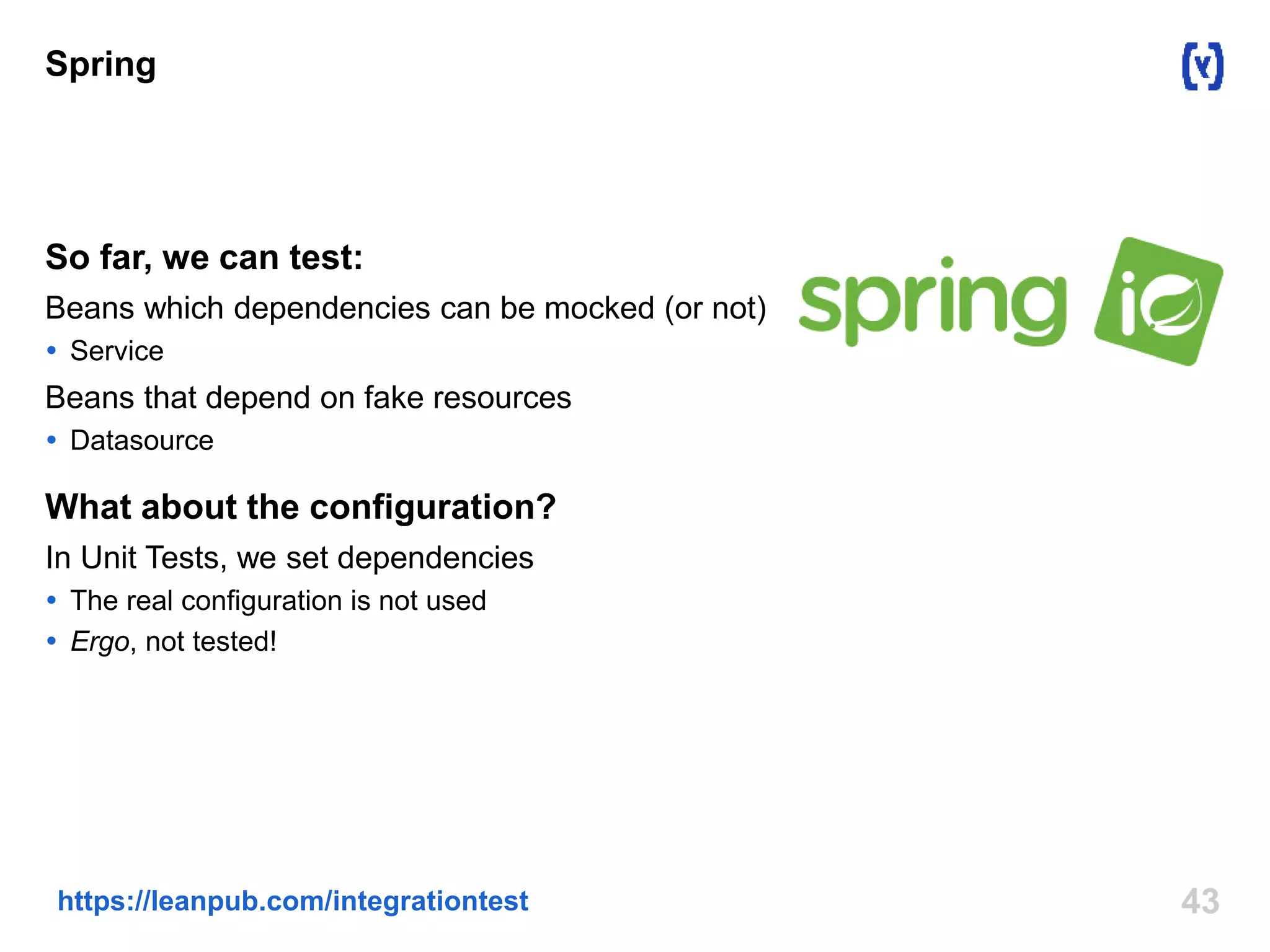 Spring 
So far, we can test: 
Beans which dependencies can be mocked (or not) 
 Service 
Beans that depend on fake resources 
 Datasource 
What about the configuration? 
In Unit Tests, we set dependencies 
 The real configuration is not used 
 Ergo, not tested! 
https://leanpub.com/integrationtest 43 
 