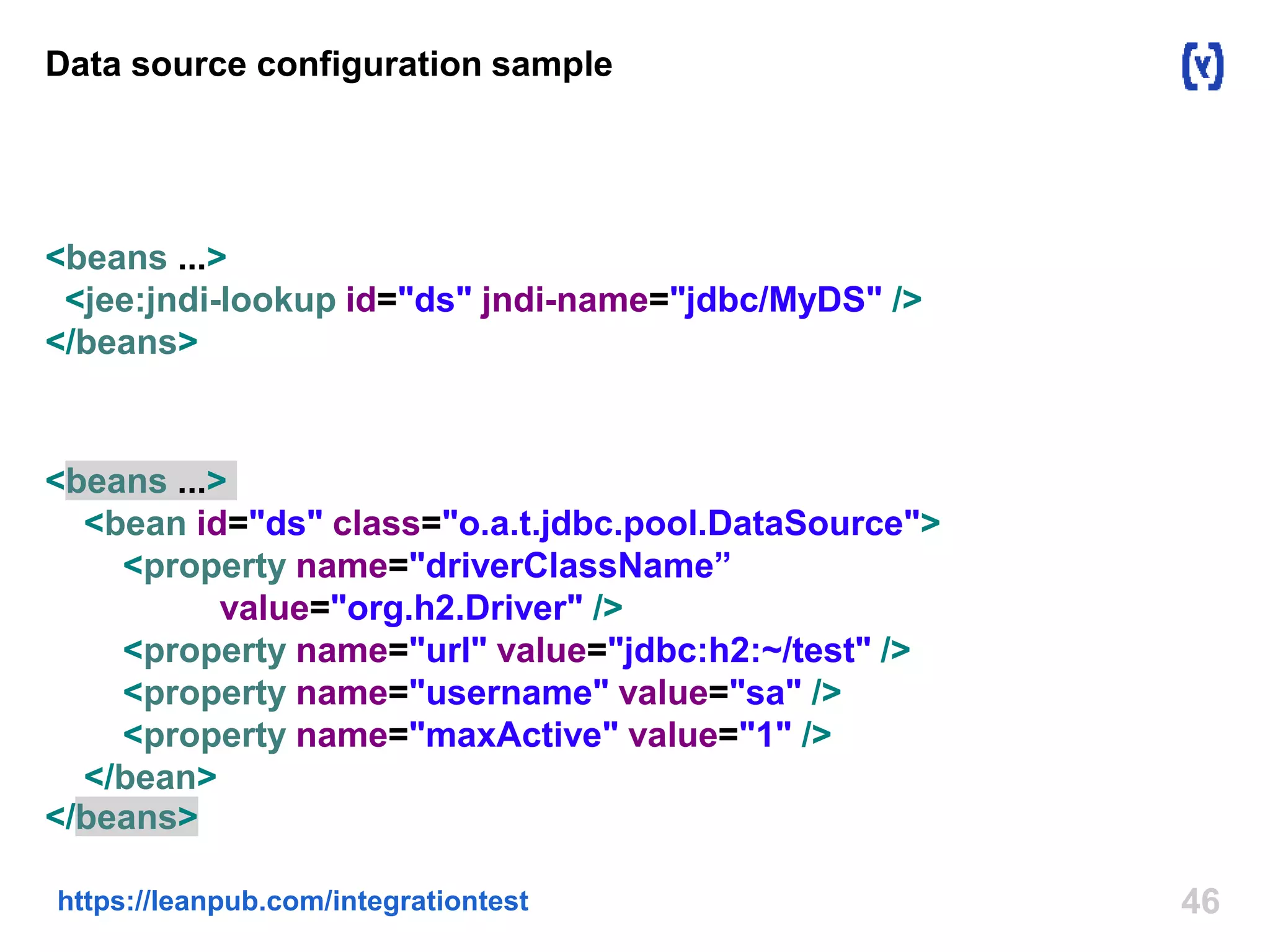 Data source configuration sample 
<beans ...> 
<jee:jndi-lookup id="ds" jndi-name="jdbc/MyDS" /> 
</beans> 
<beans ...> 
<bean id="ds" class="o.a.t.jdbc.pool.DataSource"> 
<property name="driverClassName” 
value="org.h2.Driver" /> 
<property name="url" value="jdbc:h2:~/test" /> 
<property name="username" value="sa" /> 
<property name="maxActive" value="1" /> 
</bean> 
</beans> 
https://leanpub.com/integrationtest 46 
 
