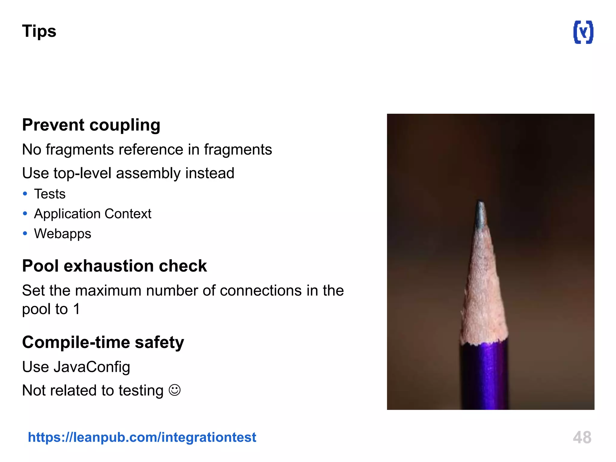 Tips 
Prevent coupling 
No fragments reference in fragments 
Use top-level assembly instead 
 Tests 
 Application Context 
 Webapps 
Pool exhaustion check 
Set the maximum number of connections in the 
pool to 1 
Compile-time safety 
Use JavaConfig 
Not related to testing  
https://leanpub.com/integrationtest 48 
 