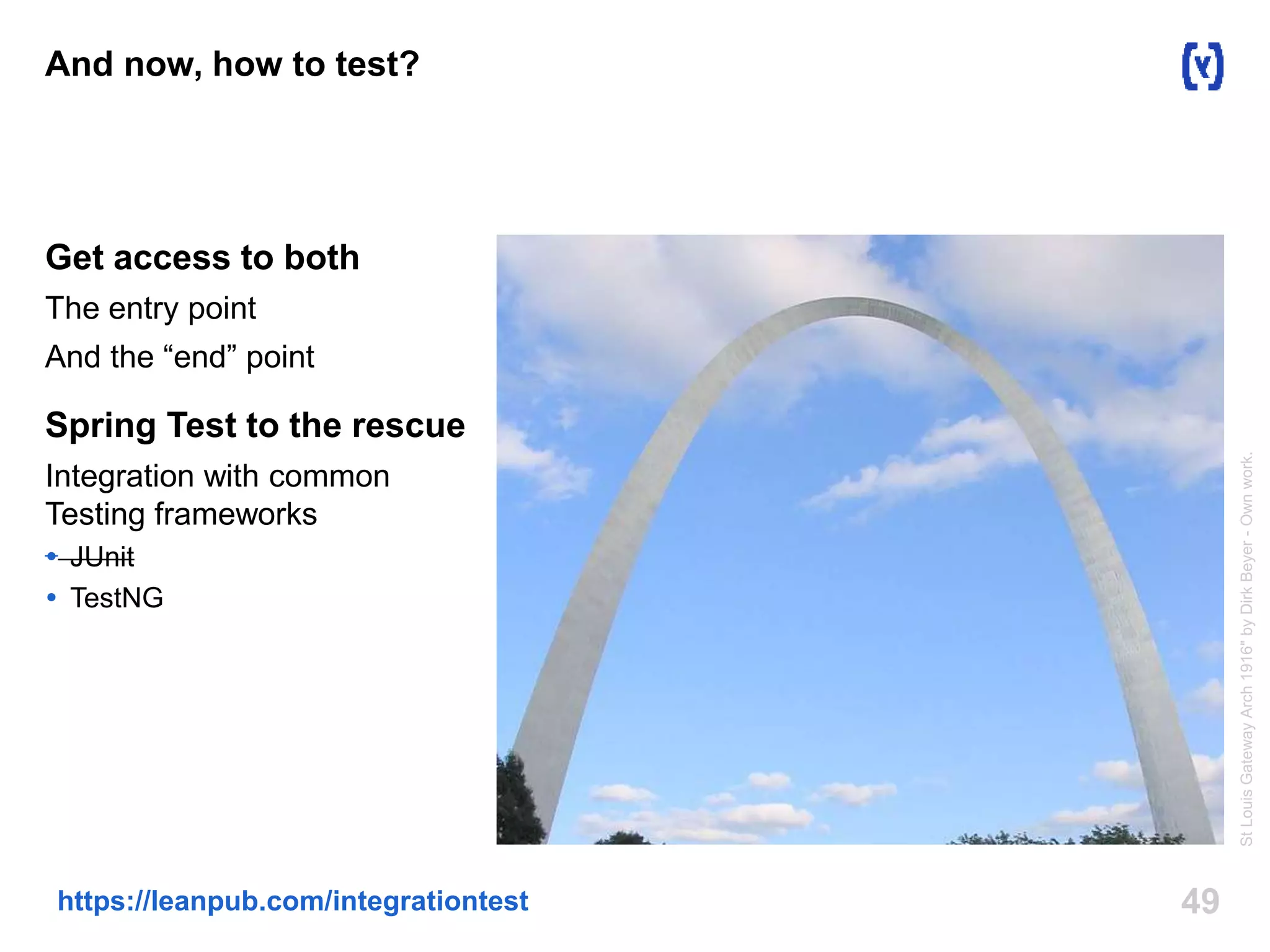 And now, how to test? 
Get access to both 
The entry point 
And the “end” point 
Spring Test to the rescue 
Integration with common 
Testing frameworks 
 JUnit 
 TestNG 
https://leanpub.com/integrationtest 49 
St Louis Gateway Arch 1916" by Dirk Beyer - Own work. 
 