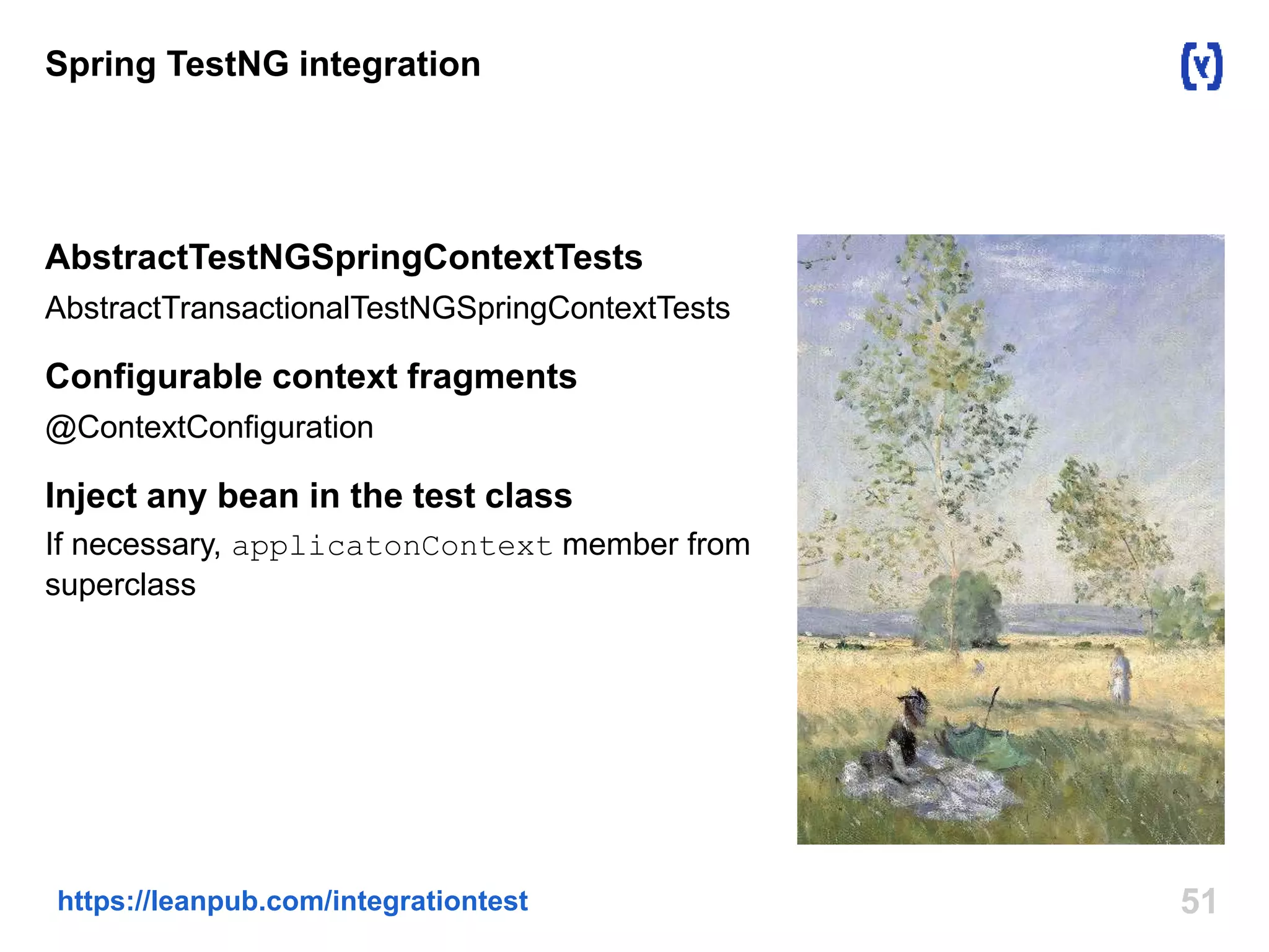Spring TestNG integration 
AbstractTestNGSpringContextTests 
AbstractTransactionalTestNGSpringContextTests 
Configurable context fragments 
@ContextConfiguration 
Inject any bean in the test class 
If necessary, applicatonContext member from 
superclass 
https://leanpub.com/integrationtest 51 
 
