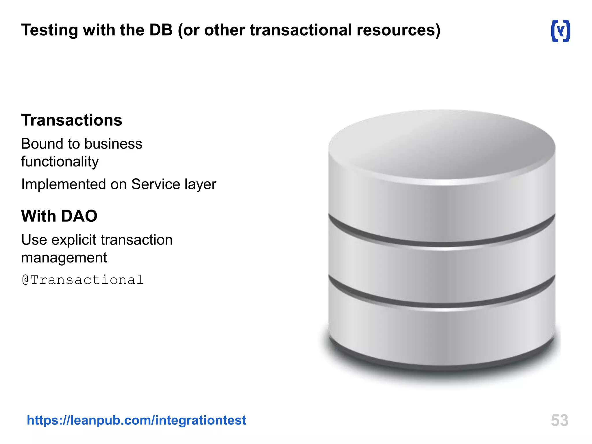 Testing with the DB (or other transactional resources) 
Transactions 
Bound to business 
functionality 
Implemented on Service layer 
With DAO 
Use explicit transaction 
management 
@Transactional 
https://leanpub.com/integrationtest 53 
 