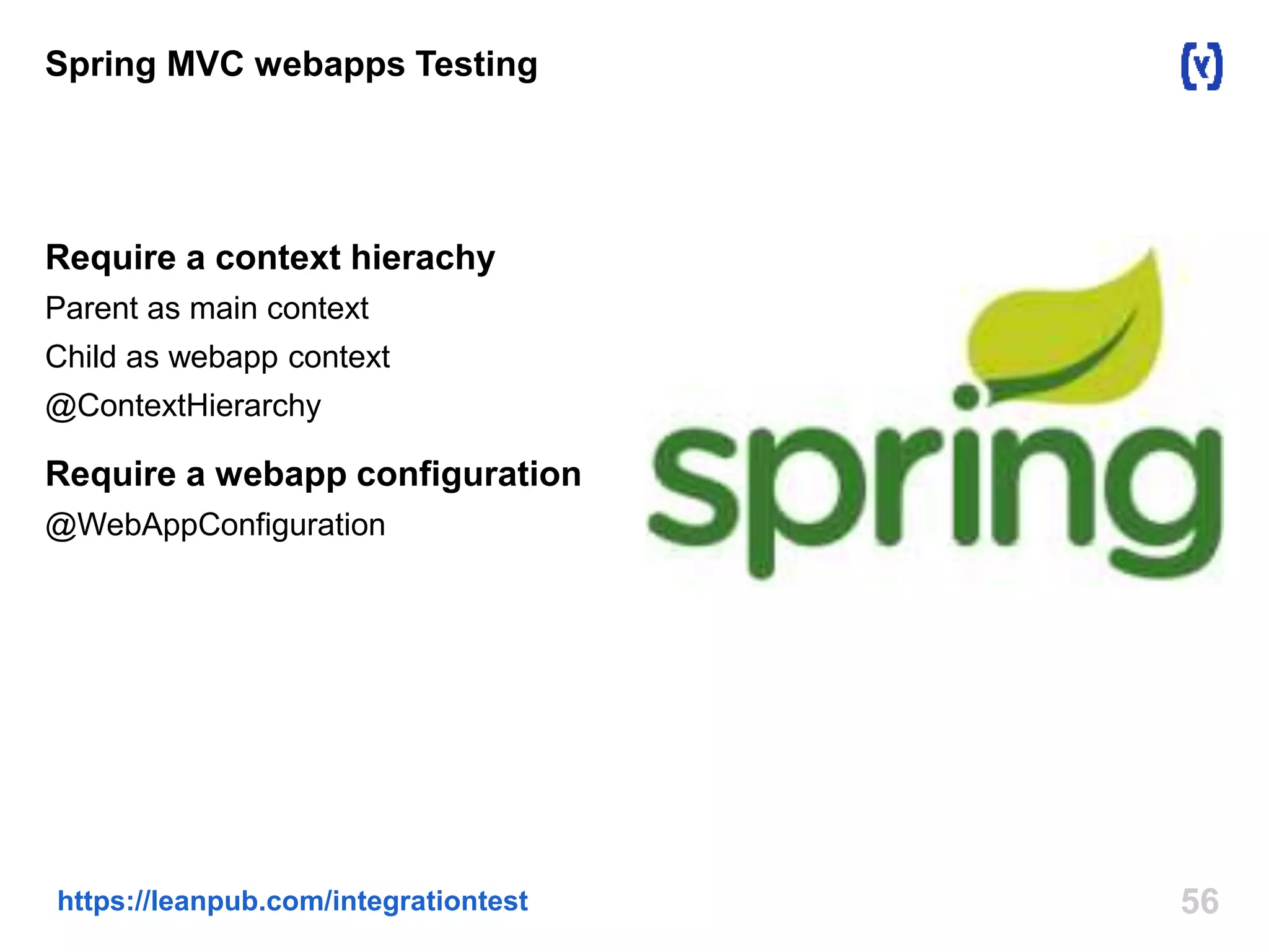 Spring MVC webapps Testing 
Require a context hierachy 
Parent as main context 
Child as webapp context 
@ContextHierarchy 
Require a webapp configuration 
@WebAppConfiguration 
https://leanpub.com/integrationtest 56 
 