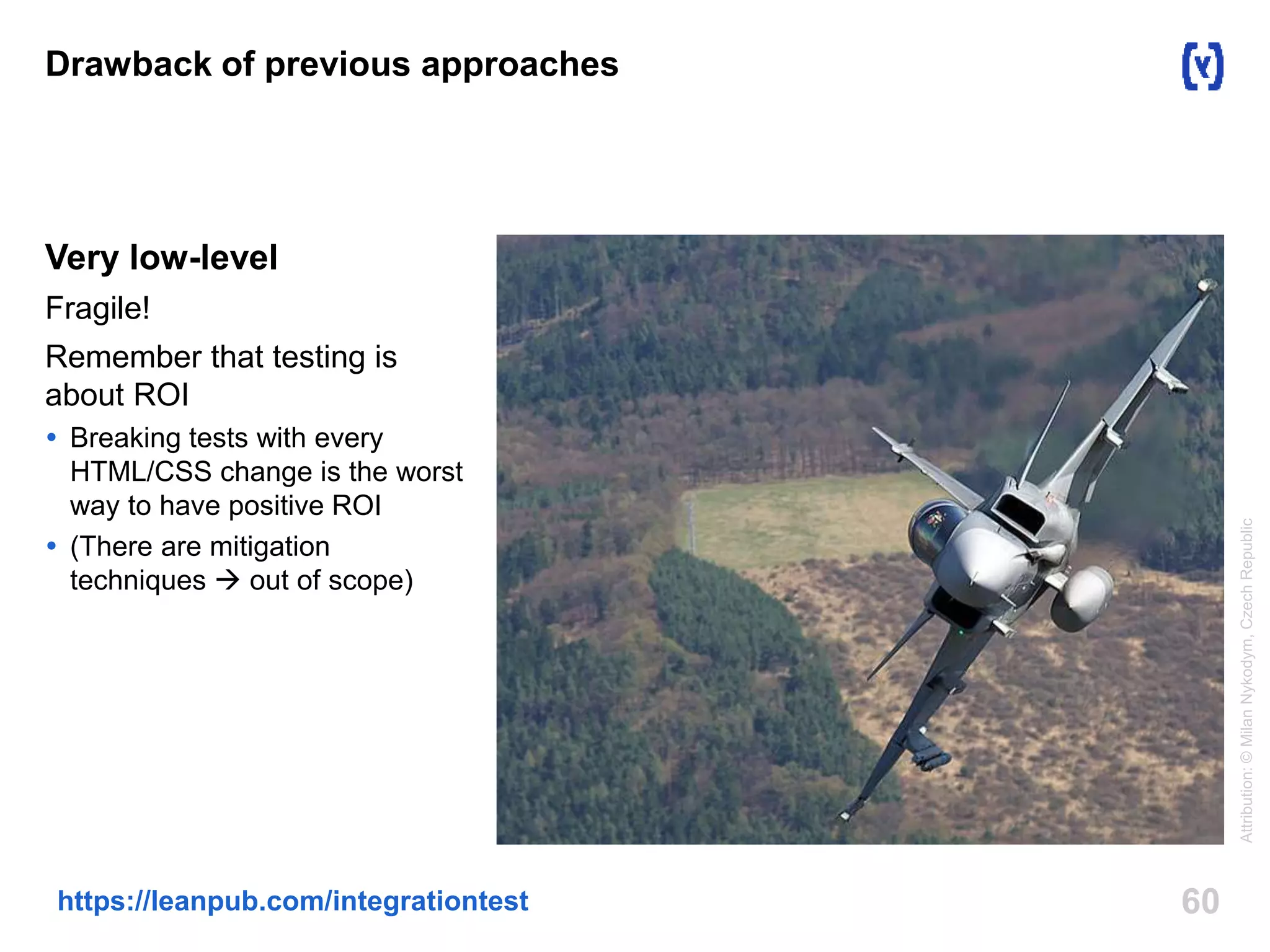 Drawback of previous approaches 
Very low-level 
Fragile! 
Remember that testing is 
about ROI 
 Breaking tests with every 
HTML/CSS change is the worst 
way to have positive ROI 
 (There are mitigation 
techniques  out of scope) 
https://leanpub.com/integrationtest 60 
Attribution: © Milan Nykodym, Czech Republic 
 
