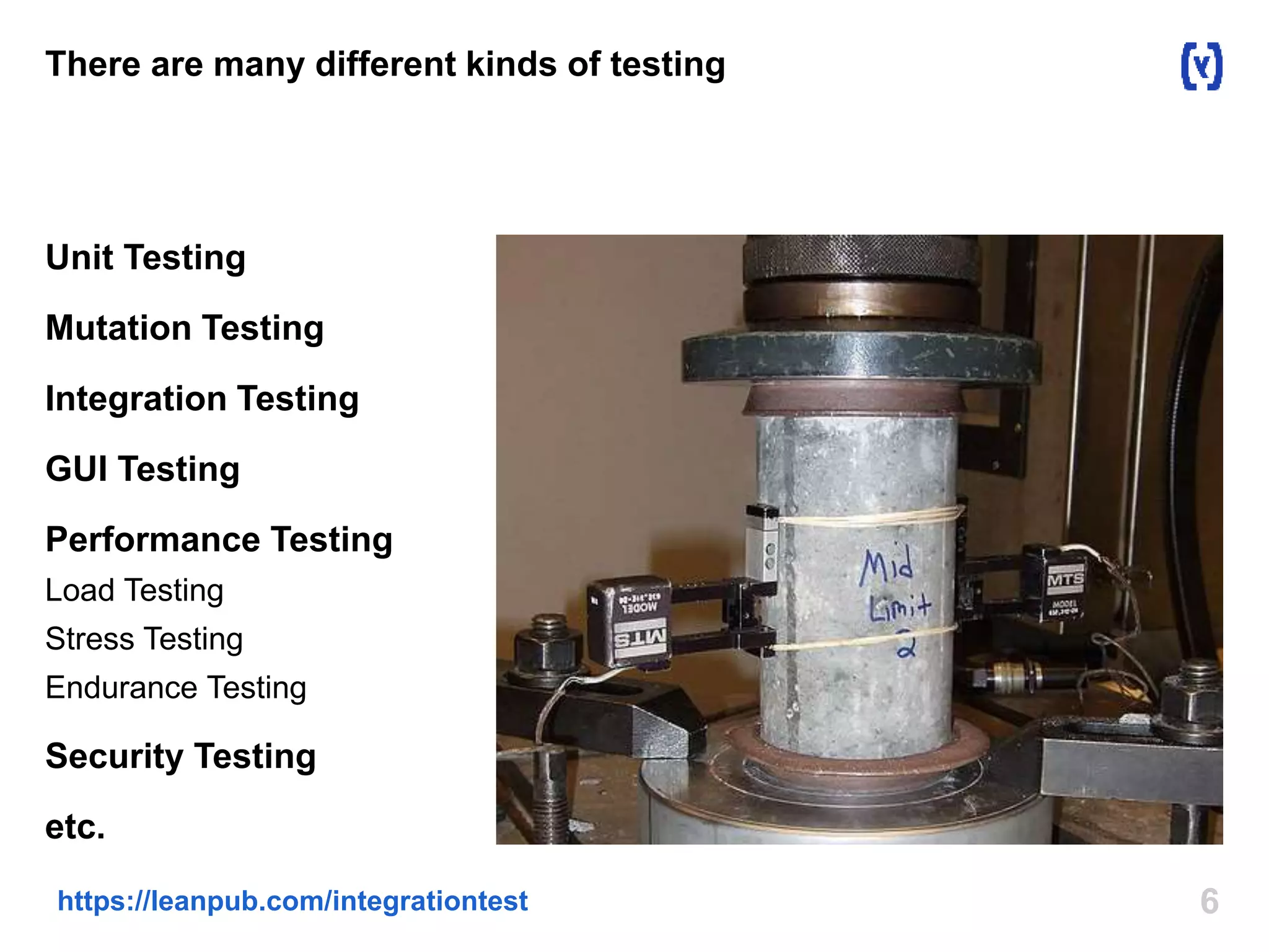 There are many different kinds of testing 
Unit Testing 
Mutation Testing 
Integration Testing 
GUI Testing 
Performance Testing 
Load Testing 
Stress Testing 
Endurance Testing 
Security Testing 
etc. 
https://leanpub.com/integrationtest 6 
 
