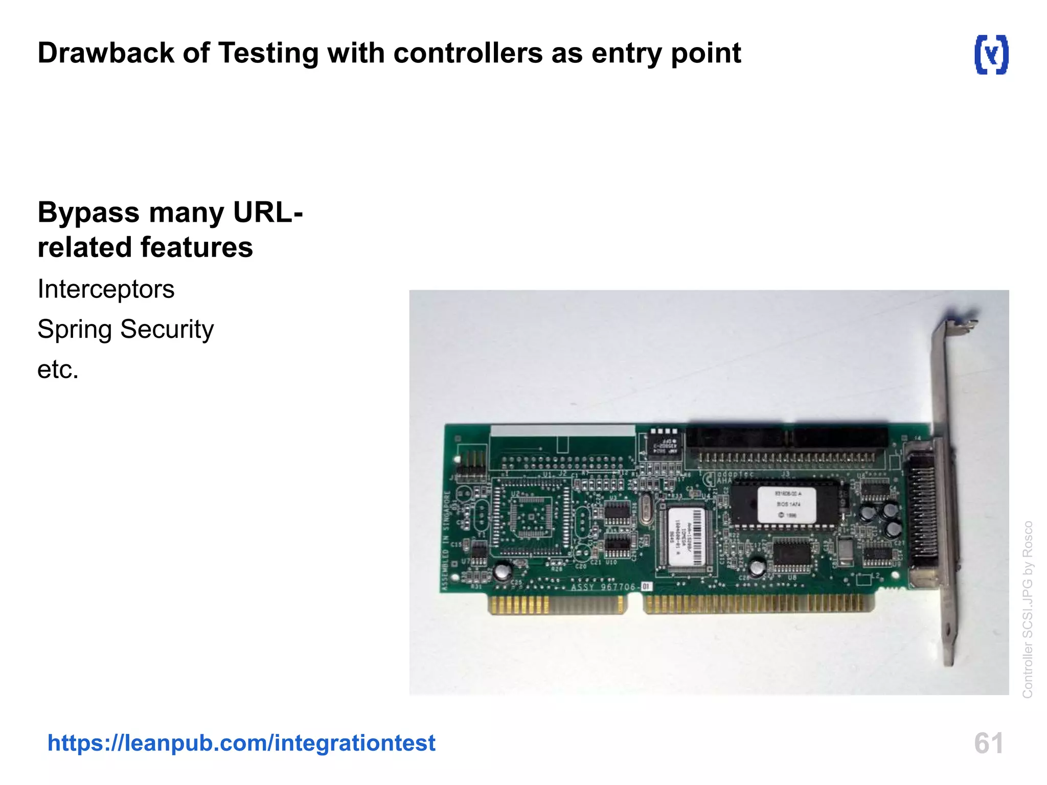 Drawback of Testing with controllers as entry point 
Bypass many URL-related 
features 
Interceptors 
Spring Security 
etc. 
https://leanpub.com/integrationtest 61 
Controller SCSI.JPG by Rosco 
 