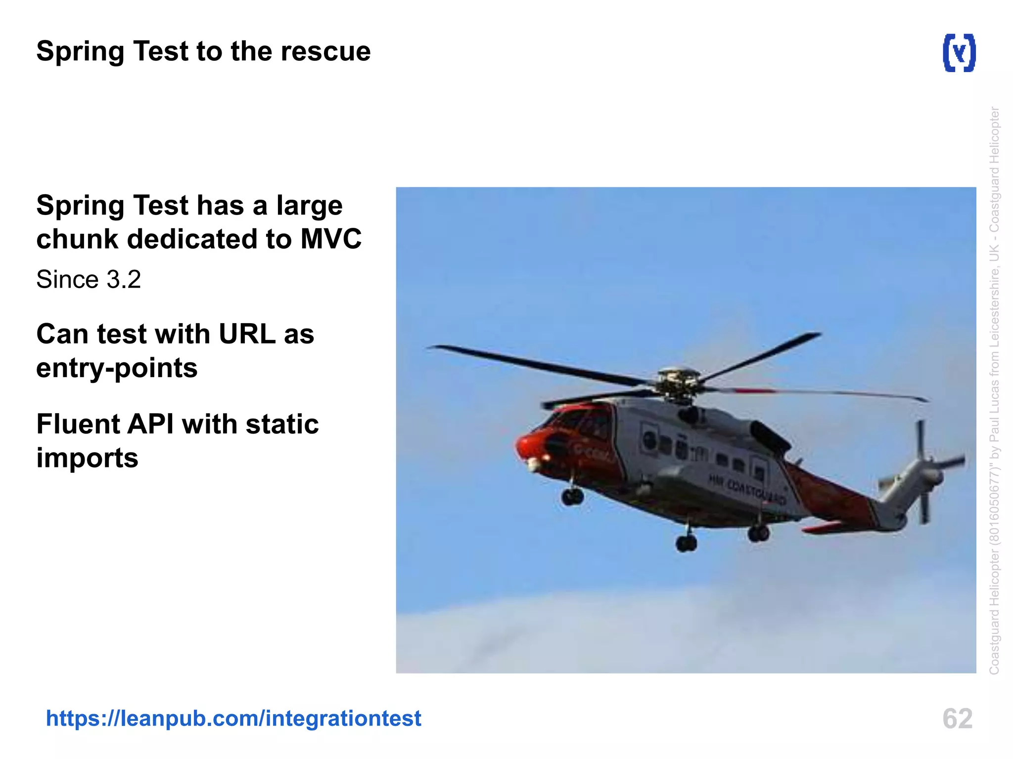 Spring Test to the rescue 
Spring Test has a large 
chunk dedicated to MVC 
Since 3.2 
Can test with URL as 
entry-points 
Fluent API with static 
imports 
https://leanpub.com/integrationtest 62 
Coastguard Helicopter (8016050677)" by Paul Lucas from Leicestershire, UK - Coastguard Helicopter 
 