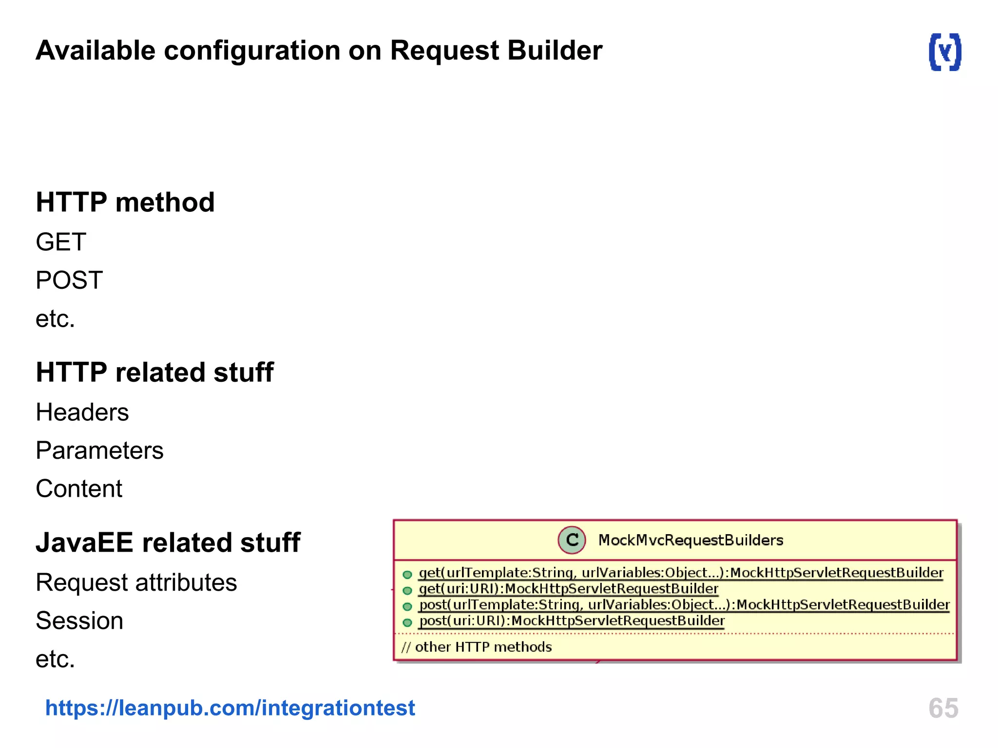 Available configuration on Request Builder 
HTTP method 
GET 
POST 
etc. 
HTTP related stuff 
Headers 
Parameters 
Content 
JavaEE related stuff 
Request attributes 
Session 
etc. 
https://leanpub.com/integrationtest 65 
 