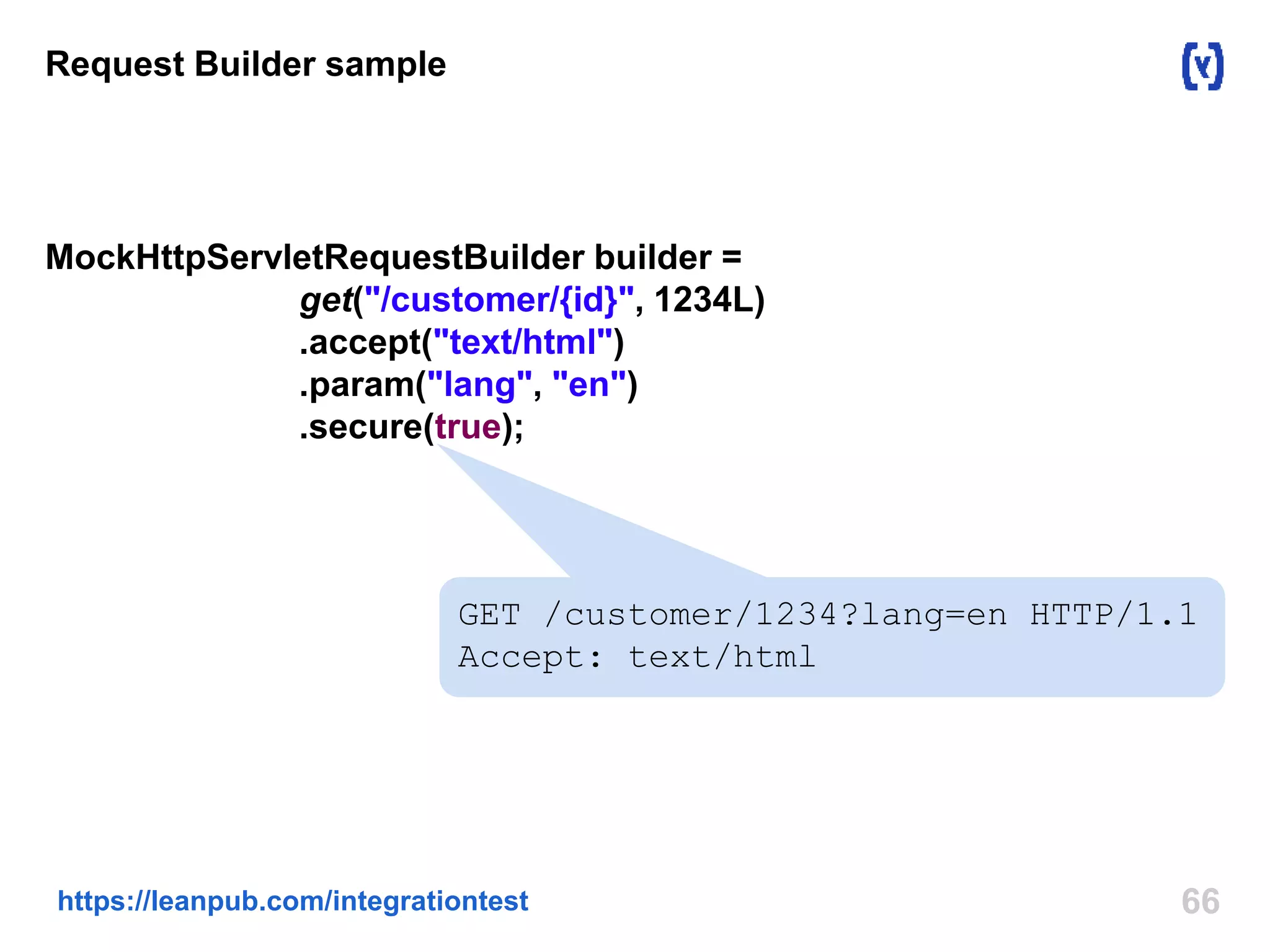 Request Builder sample 
MockHttpServletRequestBuilder builder = 
get("/customer/{id}", 1234L) 
.accept("text/html") 
.param("lang", "en") 
.secure(true); 
GET /customer/1234?lang=en HTTP/1.1 
Accept: text/html 
https://leanpub.com/integrationtest 66 
 