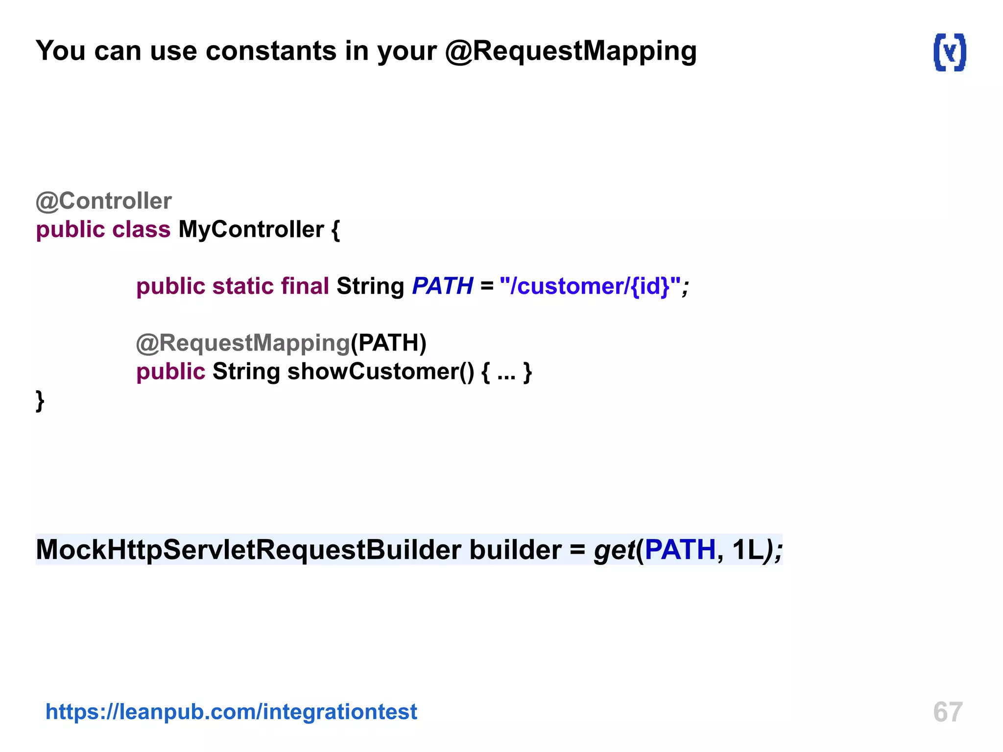 You can use constants in your @RequestMapping 
@Controller 
public class MyController { 
public static final String PATH = "/customer/{id}"; 
@RequestMapping(PATH) 
public String showCustomer() { ... } 
https://leanpub.com/integrationtest 67 
} 
MockHttpServletRequestBuilder builder = get(PATH, 1L); 
 