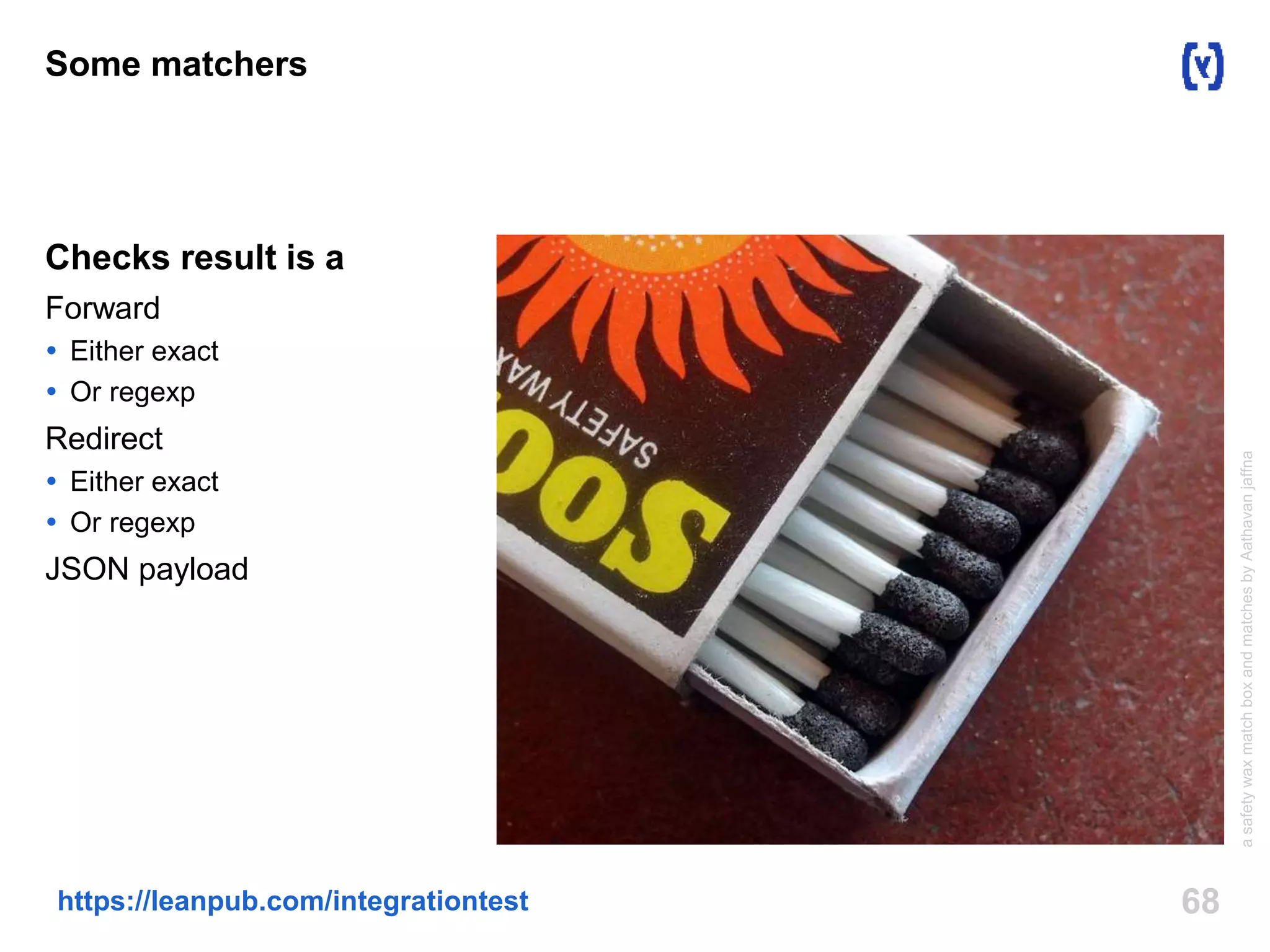 Some matchers 
Checks result is a 
Forward 
 Either exact 
 Or regexp 
Redirect 
 Either exact 
 Or regexp 
JSON payload 
https://leanpub.com/integrationtest 68 
a safety wax match box and matches by Aathavan jaffna 
 