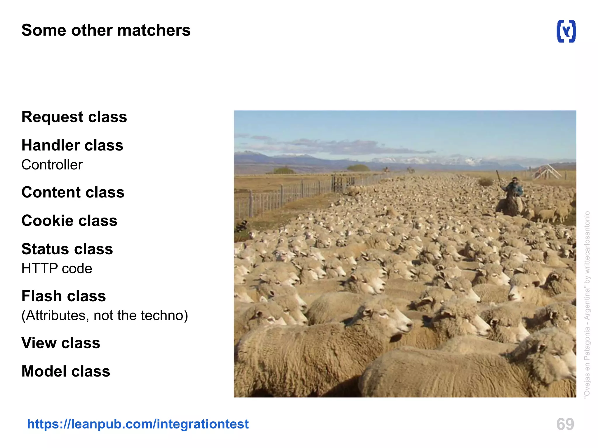 Some other matchers 
Request class 
Handler class 
Controller 
Content class 
Cookie class 
Status class 
HTTP code 
Flash class 
(Attributes, not the techno) 
View class 
Model class 
https://leanpub.com/integrationtest 69 
"Ovejas en Patagonia - Argentina" by writtecarlosantonio 
 