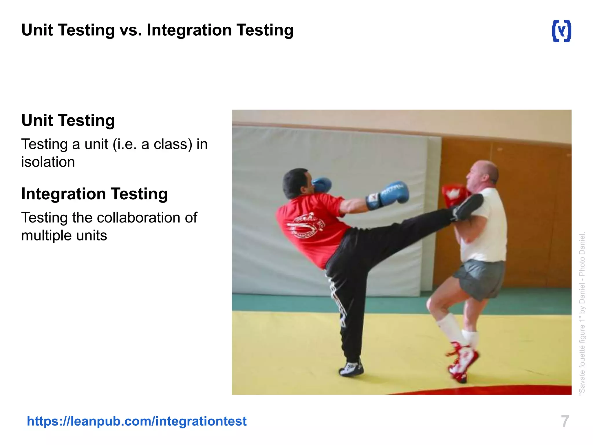 Unit Testing vs. Integration Testing 
Unit Testing 
Testing a unit (i.e. a class) in 
isolation 
Integration Testing 
Testing the collaboration of 
multiple units 
https://leanpub.com/integrationtest 7 
"Savate fouetté figure 1" by Daniel - Photo Daniel. 
 