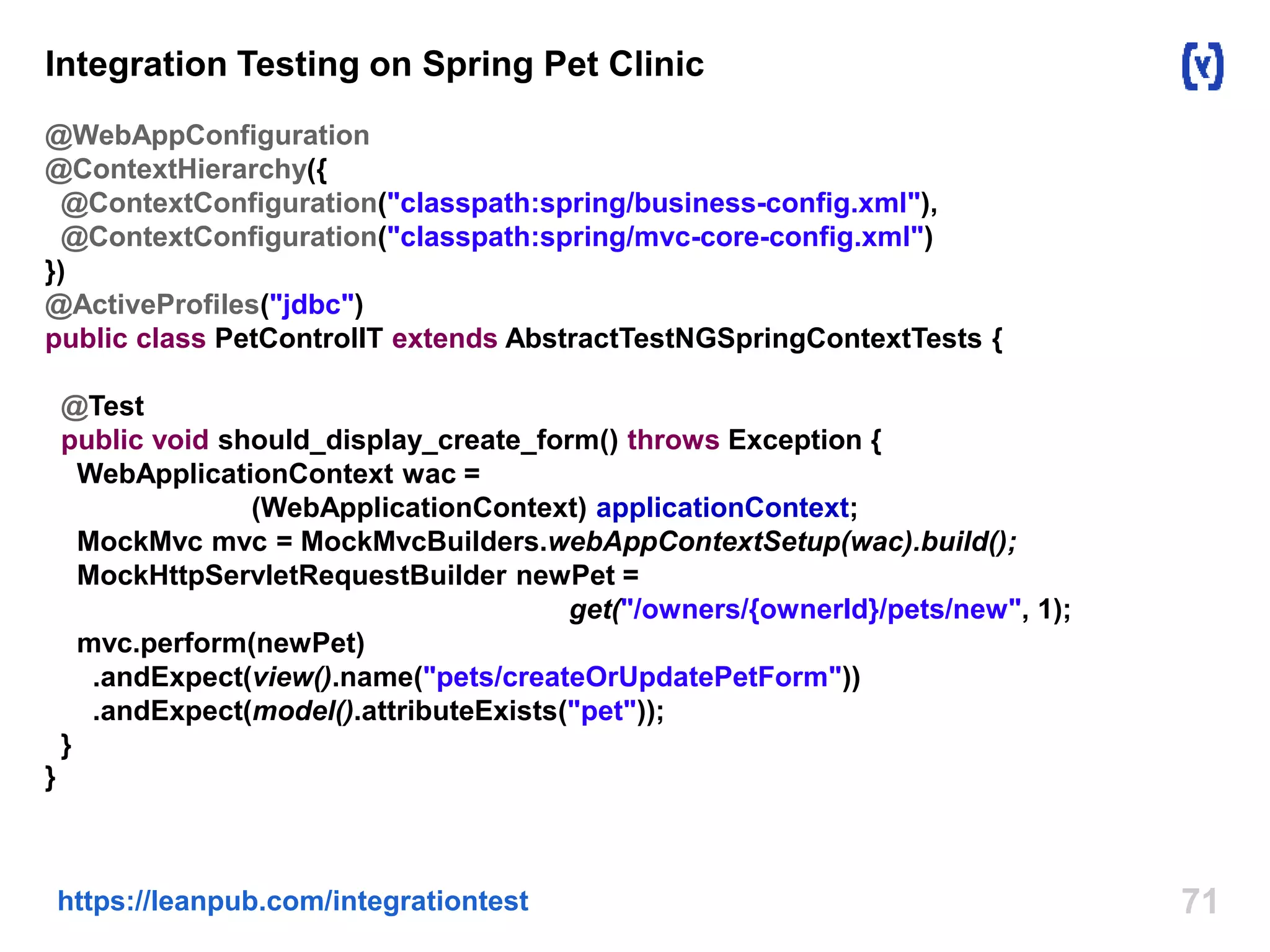 Integration Testing on Spring Pet Clinic 
@WebAppConfiguration 
@ContextHierarchy({ 
@ContextConfiguration("classpath:spring/business-config.xml"), 
@ContextConfiguration("classpath:spring/mvc-core-config.xml") 
}) 
@ActiveProfiles("jdbc") 
public class PetControlIT extends AbstractTestNGSpringContextTests { 
@Test 
public void should_display_create_form() throws Exception { 
WebApplicationContext wac = 
(WebApplicationContext) applicationContext; 
MockMvc mvc = MockMvcBuilders.webAppContextSetup(wac).build(); 
MockHttpServletRequestBuilder newPet = 
get("/owners/{ownerId}/pets/new", 1); 
mvc.perform(newPet) 
.andExpect(view().name("pets/createOrUpdatePetForm")) 
.andExpect(model().attributeExists("pet")); 
} 
} 
https://leanpub.com/integrationtest 71 
 