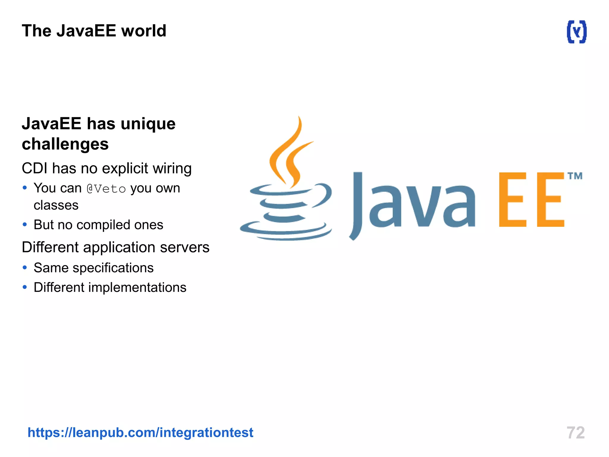 The JavaEE world 
JavaEE has unique 
challenges 
CDI has no explicit wiring 
 You can @Veto you own 
classes 
 But no compiled ones 
Different application servers 
 Same specifications 
 Different implementations 
https://leanpub.com/integrationtest 72 
 