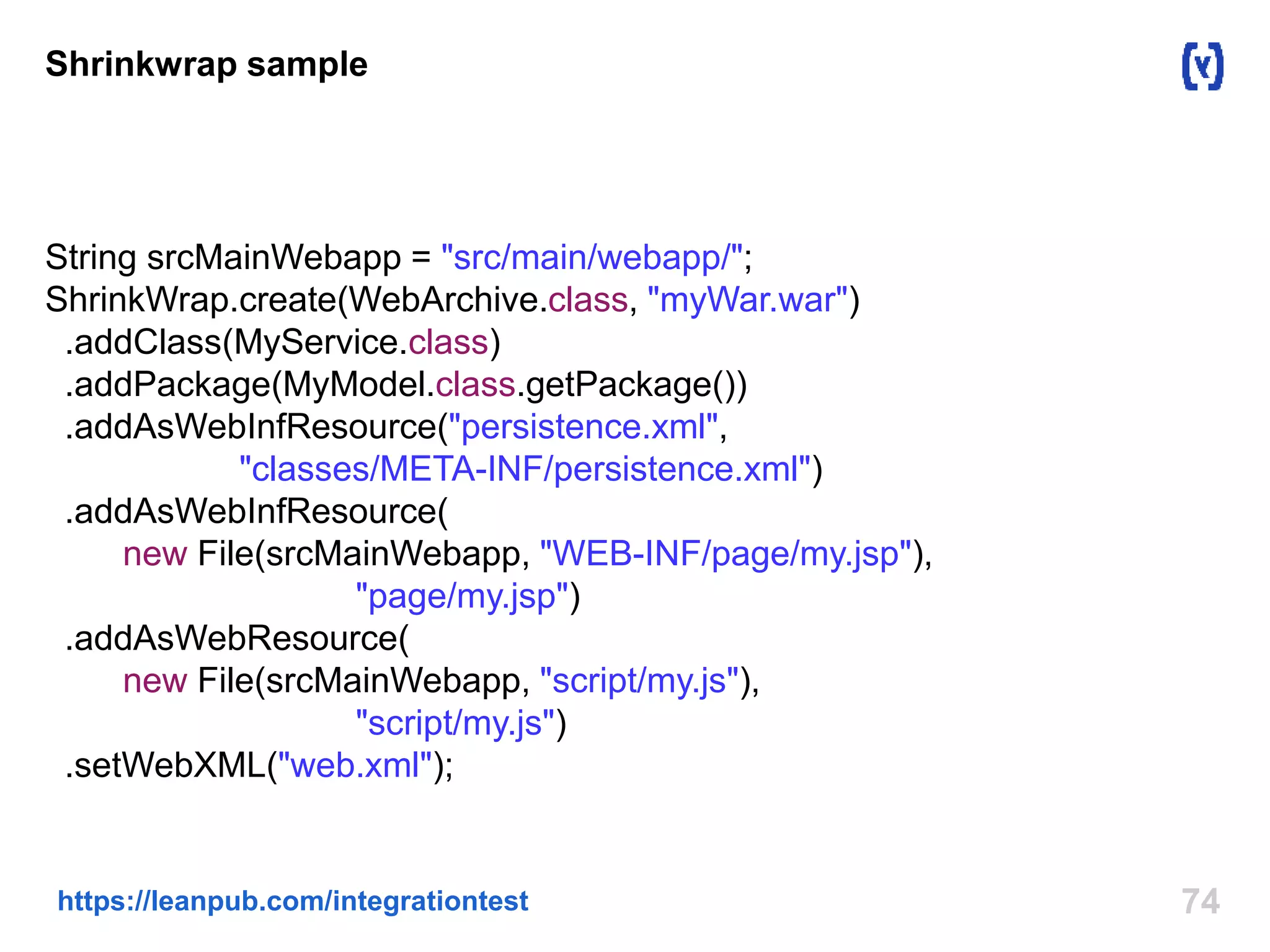 Shrinkwrap sample 
String srcMainWebapp = "src/main/webapp/"; 
ShrinkWrap.create(WebArchive.class, "myWar.war") 
.addClass(MyService.class) 
.addPackage(MyModel.class.getPackage()) 
.addAsWebInfResource("persistence.xml", 
"classes/META-INF/persistence.xml") 
.addAsWebInfResource( 
new File(srcMainWebapp, "WEB-INF/page/my.jsp"), 
"page/my.jsp") 
.addAsWebResource( 
new File(srcMainWebapp, "script/my.js"), 
"script/my.js") 
.setWebXML("web.xml"); 
https://leanpub.com/integrationtest 74 
 