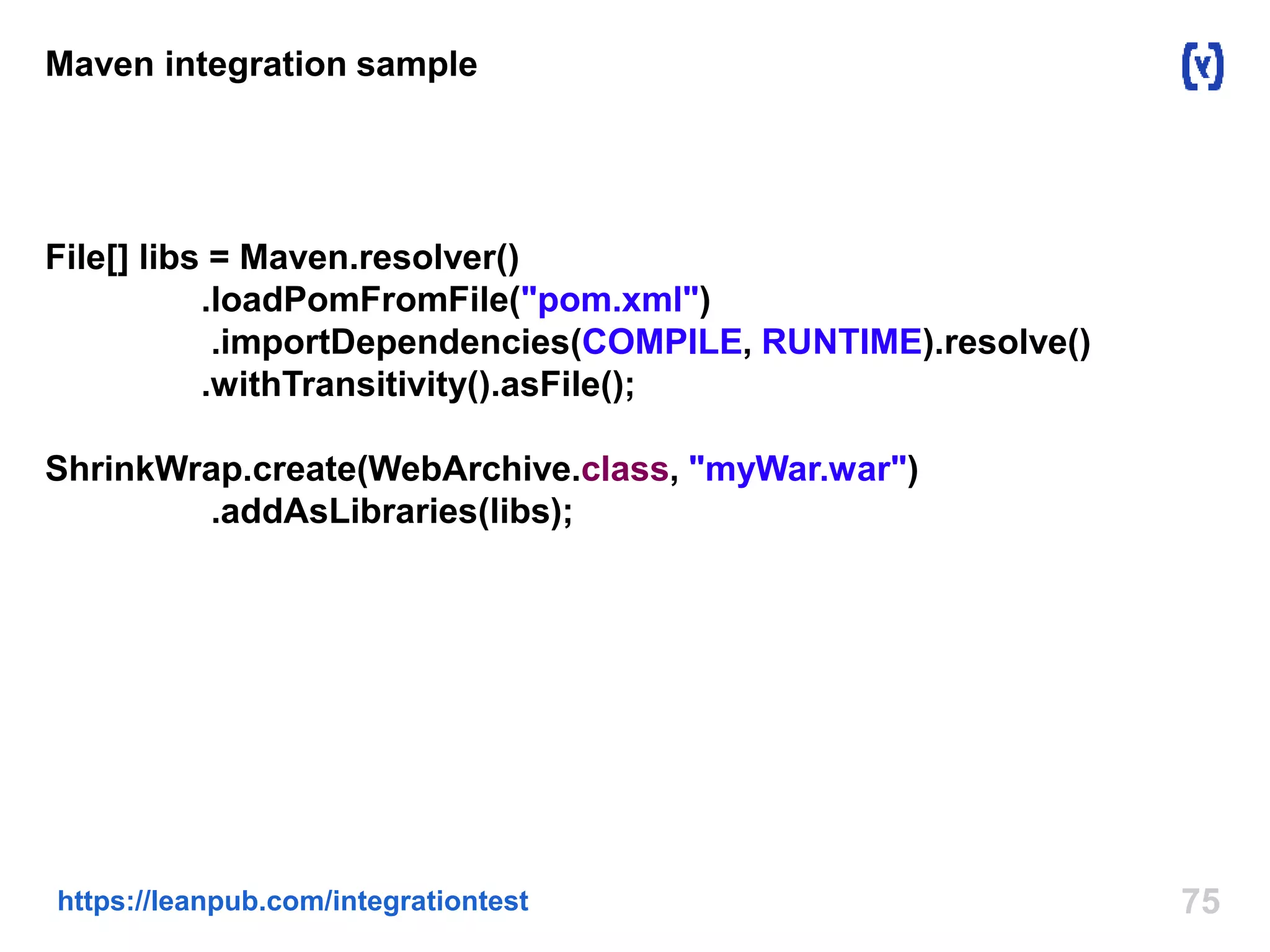 Maven integration sample 
File[] libs = Maven.resolver() 
.loadPomFromFile("pom.xml") 
.importDependencies(COMPILE, RUNTIME).resolve() 
.withTransitivity().asFile(); 
ShrinkWrap.create(WebArchive.class, "myWar.war") 
.addAsLibraries(libs); 
https://leanpub.com/integrationtest 75 
 