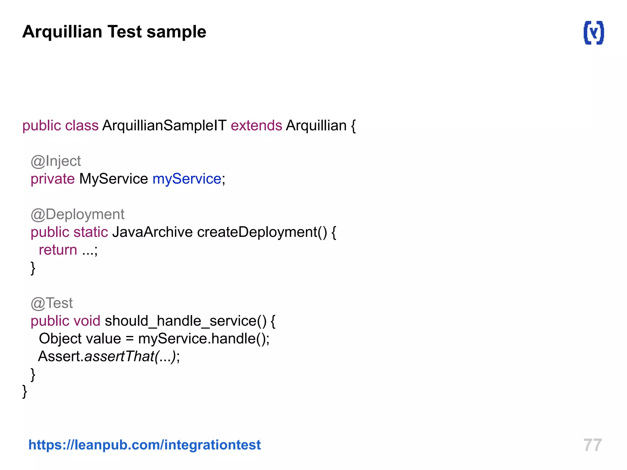 Arquillian Test sample 
public class ArquillianSampleIT extends Arquillian { 
@Inject 
private MyService myService; 
@Deployment 
public static JavaArchive createDeployment() { 
return ...; 
} 
@Test 
public void should_handle_service() { 
Object value = myService.handle(); 
Assert.assertThat(...); 
} 
} 
https://leanpub.com/integrationtest 77 
 