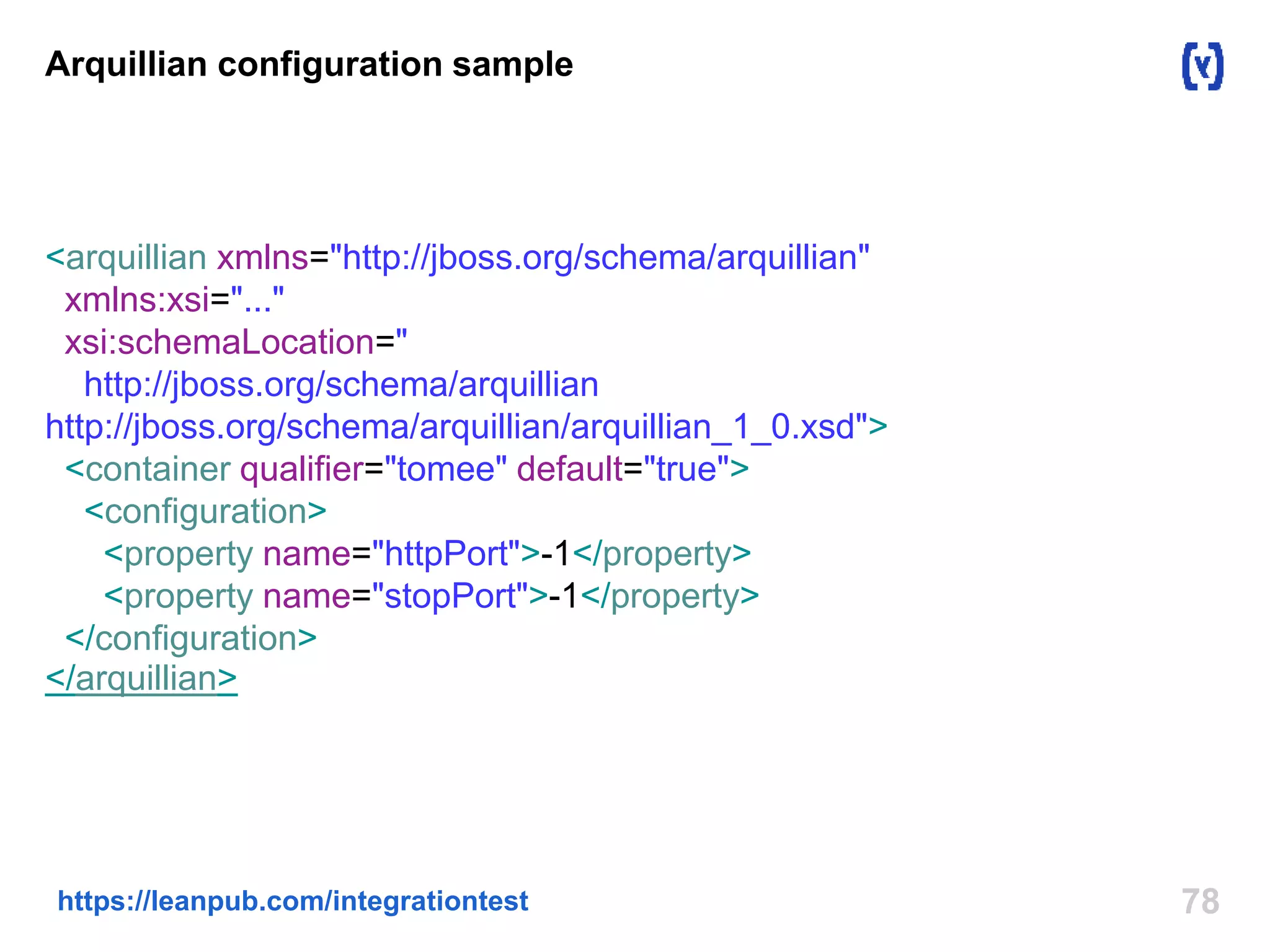 Arquillian configuration sample 
<arquillian xmlns="http://jboss.org/schema/arquillian" 
xmlns:xsi="..." 
xsi:schemaLocation=" 
http://jboss.org/schema/arquillian 
http://jboss.org/schema/arquillian/arquillian_1_0.xsd"> 
<container qualifier="tomee" default="true"> 
<configuration> 
<property name="httpPort">-1</property> 
<property name="stopPort">-1</property> 
</configuration> 
</arquillian> 
https://leanpub.com/integrationtest 78 
 