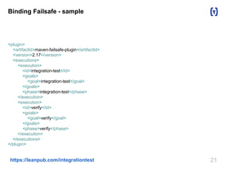 Binding Failsafe - sample 
<plugin> 
<artifactId>maven-failsafe-plugin</artifactId> 
<version>2.17</version> 
<executions> 
<execution> 
<id>integration-test</id> 
<goals> 
<goal>integration-test</goal> 
</goals> 
<phase>integration-test</phase> 
</execution> 
<execution> 
<id>verify</id> 
<goals> 
<goal>verify</goal> 
</goals> 
<phase>verify</phase> 
</execution> 
</executions> 
</plugin> 
https://leanpub.com/integrationtest 21 
 