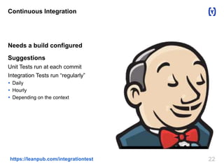 Continuous Integration 
Needs a build configured 
Suggestions 
Unit Tests run at each commit 
Integration Tests run “regularly” 
 Daily 
 Hourly 
 Depending on the context 
https://leanpub.com/integrationtest 22 
 