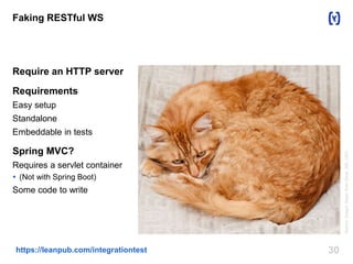 Faking RESTful WS 
Require an HTTP server 
Requirements 
Easy setup 
Standalone 
Embeddable in tests 
Spring MVC? 
Requires a servlet container 
 (Not with Spring Boot) 
Some code to write 
https://leanpub.com/integrationtest 30 
Author: Dwight Sipler from Stow, MA, USA 
 