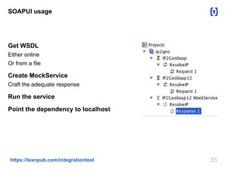 SOAPUI usage 
Get WSDL 
Either online 
Or from a file 
Create MockService 
Craft the adequate response 
Run the service 
Point the dependency to localhost 
https://leanpub.com/integrationtest 35 
 