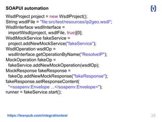 SOAPUI automation 
WsdlProject project = new WsdlProject(); 
String wsdlFile = "file:src/test/resources/ip2geo.wsdl"; 
WsdlInterface wsdlInterface = 
importWsdl(project, wsdlFile, true)[0]; 
WsdlMockService fakeService = 
project.addNewMockService("fakeService"); 
WsdlOperation wsdlOp = 
wsdlInterface.getOperationByName("ResolveIP"); 
MockOperation fakeOp = 
fakeService.addNewMockOperation(wsdlOp); 
MockResponse fakeResponse = 
fakeOp.addNewMockResponse("fakeResponse"); 
fakeResponse.setResponseContent( 
"<soapenv:Envelope ...</soapenv:Envelope>"); 
runner = fakeService.start(); 
https://leanpub.com/integrationtest 38 
 