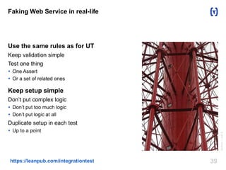 Faking Web Service in real-life 
Use the same rules as for UT 
Keep validation simple 
Test one thing 
 One Assert 
 Or a set of related ones 
Keep setup simple 
Don’t put complex logic 
 Don’t put too much logic 
 Don’t put logic at all 
Duplicate setup in each test 
 Up to a point 
https://leanpub.com/integrationtest 39 
Author: I, rolf B 
 