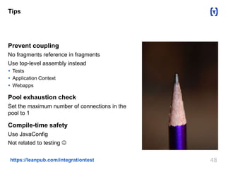 Tips 
Prevent coupling 
No fragments reference in fragments 
Use top-level assembly instead 
 Tests 
 Application Context 
 Webapps 
Pool exhaustion check 
Set the maximum number of connections in the 
pool to 1 
Compile-time safety 
Use JavaConfig 
Not related to testing  
https://leanpub.com/integrationtest 48 
 