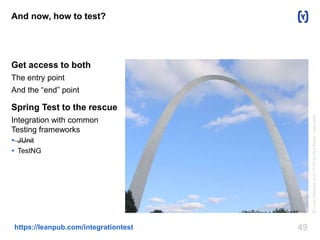 And now, how to test? 
Get access to both 
The entry point 
And the “end” point 
Spring Test to the rescue 
Integration with common 
Testing frameworks 
 JUnit 
 TestNG 
https://leanpub.com/integrationtest 49 
St Louis Gateway Arch 1916" by Dirk Beyer - Own work. 
 
