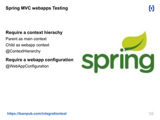Spring MVC webapps Testing 
Require a context hierachy 
Parent as main context 
Child as webapp context 
@ContextHierarchy 
Require a webapp configuration 
@WebAppConfiguration 
https://leanpub.com/integrationtest 56 
 