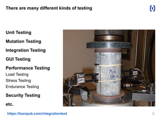 There are many different kinds of testing 
Unit Testing 
Mutation Testing 
Integration Testing 
GUI Testing 
Performance Testing 
Load Testing 
Stress Testing 
Endurance Testing 
Security Testing 
etc. 
https://leanpub.com/integrationtest 6 
 