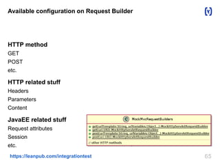 Available configuration on Request Builder 
HTTP method 
GET 
POST 
etc. 
HTTP related stuff 
Headers 
Parameters 
Content 
JavaEE related stuff 
Request attributes 
Session 
etc. 
https://leanpub.com/integrationtest 65 
 