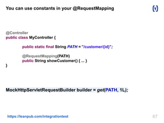 You can use constants in your @RequestMapping 
@Controller 
public class MyController { 
public static final String PATH = "/customer/{id}"; 
@RequestMapping(PATH) 
public String showCustomer() { ... } 
https://leanpub.com/integrationtest 67 
} 
MockHttpServletRequestBuilder builder = get(PATH, 1L); 
 