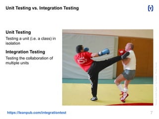 Unit Testing vs. Integration Testing 
Unit Testing 
Testing a unit (i.e. a class) in 
isolation 
Integration Testing 
Testing the collaboration of 
multiple units 
https://leanpub.com/integrationtest 7 
"Savate fouetté figure 1" by Daniel - Photo Daniel. 
 