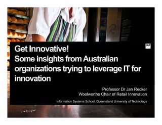 Get Innovative!
Some insights fromAustralian
organizations trying to leverage IT fororganizations trying to leverage IT for
innovation
Professor Dr Jan Recker
Woolworths Chair of Retail Innovation
Information Systems School Queensland University of TechnologyInformation Systems School, Queensland University of Technology
 