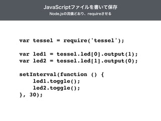 var tessel = require('tessel');!
!
var led1 = tessel.led[0].output(1);!
var led2 = tessel.led[1].output(0);!
!
setInterval(function () {!
led1.toggle();!
led2.toggle();!
}, 30);
Node.jsの流儀どおり、requireさせる
JavaScriptファイルを書いて保存
 