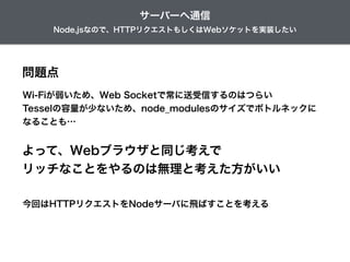 Node.jsなので、HTTPリクエストもしくはWebソケットを実装したい
サーバーへ通信
問題点
Wi-Fiが弱いため、Web Socketで常に送受信するのはつらい
Tesselの容量が少ないため、node_modulesのサイズでボトルネックに
なることも…
よって、Webブラウザと同じ考えで
リッチなことをやるのは無理と考えた方がいい
今回はHTTPリクエストをNodeサーバに飛ばすことを考える
 
