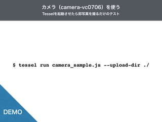 Tesselを起動させたら即写真を撮るだけのテスト
カメラ（camera-vc0706）を使う
DEMO
$ tessel run camera_sample.js --upload-dir ./
 