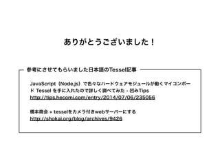 ありがとうございました！
JavaScript（Node.js）で色々なハードウェアモジュールが動くマイコンボー
ド Tessel を手に入れたので詳しく調べてみた - 凹みTips
http://tips.hecomi.com/entry/2014/07/06/235056
橋本商会 » tesselをカメラ付きwebサーバーにする
http://shokai.org/blog/archives/9426
参考にさせてもらいました日本語のTessel記事
 