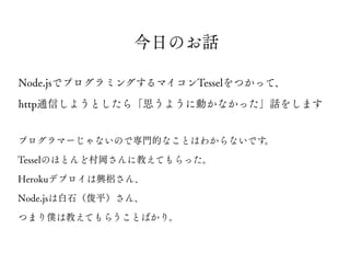 プログラマーじゃないので専門的なことはわからないです。
Tesselのほとんど村岡さんに教えてもらった。
Herokuデプロイは興梠さん、
Node.jsは白石（俊平）さん、
つまり僕は教えてもらうことばかり。
Node.jsでプログラミングするマイコンTesselをつかって、
http通信しようとしたら「思うように動かなかった」話をします
今日のお話
 