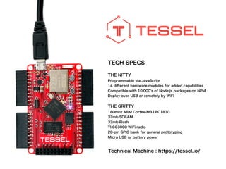 TECH SPECS
!
THE NITTY
Programmable via JavaScript
14 diﬀerent hardware modules for added capabilities
Compatible with 10,000's of Node.js packages on NPM
Deploy over USB or remotely by WiFi
!
THE GRITTY
180mhz ARM Cortex-M3 LPC1830
32mb SDRAM
32mb Flash
TI CC3000 WiFi radio
20-pin GPIO bank for general prototyping
Micro USB or battery power
Technical Machine : https://tessel.io/
 