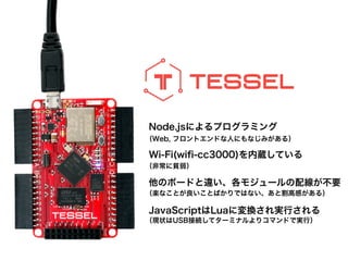 Node.jsによるプログラミング
!
Wi-Fi(wiﬁ-cc3000)を内蔵している
!
他のボードと違い、各モジュールの配線が不要
!
JavaScriptはLuaに変換され実行される
（Web, フロントエンドな人にもなじみがある）
!
（非常に貧弱）
!
（楽なことが良いことばかりではない、あと割高感がある）
!
（現状はUSB接続してターミナルよりコマンドで実行）
 