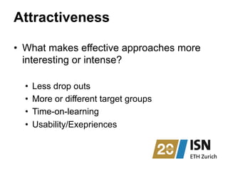 Attractiveness
•  What makes effective approaches more
interesting or intense?
•  Less drop outs
•  More or different target groups
•  Time-on-learning
•  Usability/Exepriences
 