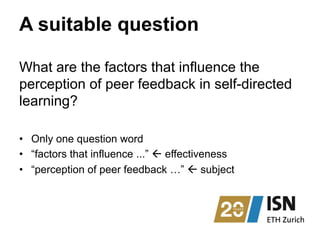 A suitable question
What are the factors that influence the
perception of peer feedback in self-directed
learning?
•  Only one question word
•  “factors that influence ...” ß effectiveness
•  “perception of peer feedback …” ß subject
 