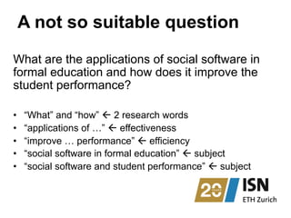 A not so suitable question
What are the applications of social software in
formal education and how does it improve the
student performance?
•  “What” and “how” ß 2 research words
•  “applications of …” ß effectiveness
•  “improve … performance” ß efficiency
•  “social software in formal education” ß subject
•  “social software and student performance” ß subject
 