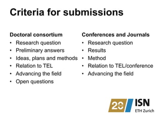 Criteria for submissions
Doctoral consortium
•  Research question
•  Preliminary answers
•  Ideas, plans and methods
•  Relation to TEL
•  Advancing the field
•  Open questions
Conferences and Journals
•  Research question
•  Results
•  Method
•  Relation to TEL/conference
•  Advancing the field
 
